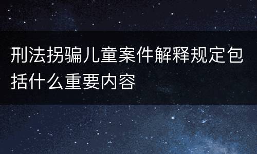 刑法拐骗儿童案件解释规定包括什么重要内容