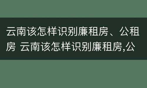 云南该怎样识别廉租房、公租房 云南该怎样识别廉租房,公租房的真假