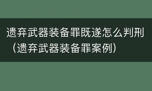 遗弃武器装备罪既遂怎么判刑（遗弃武器装备罪案例）
