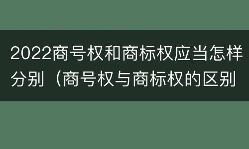 2022商号权和商标权应当怎样分别（商号权与商标权的区别）