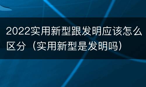 2022实用新型跟发明应该怎么区分（实用新型是发明吗）
