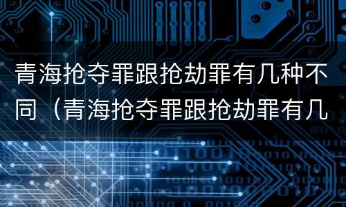 青海抢夺罪跟抢劫罪有几种不同（青海抢夺罪跟抢劫罪有几种不同之处）