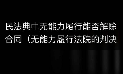 民法典中无能力履行能否解除合同（无能力履行法院的判决要判刑吗?）