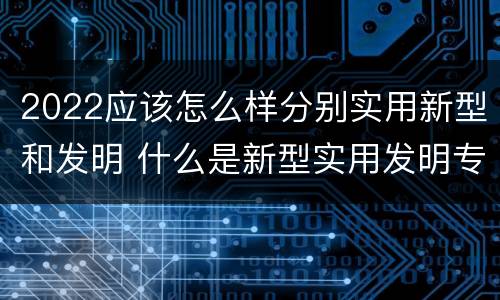 2022应该怎么样分别实用新型和发明 什么是新型实用发明专利