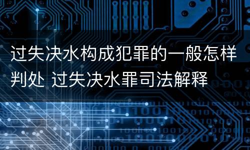 过失决水构成犯罪的一般怎样判处 过失决水罪司法解释