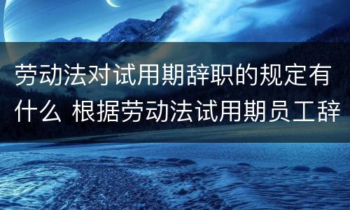 劳动法对试用期辞职的规定有什么 根据劳动法试用期员工辞职
