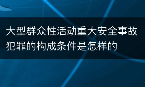 大型群众性活动重大安全事故犯罪的构成条件是怎样的