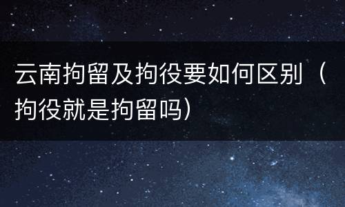 云南拘留及拘役要如何区别（拘役就是拘留吗）