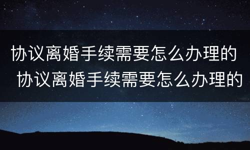 协议离婚手续需要怎么办理的 协议离婚手续需要怎么办理的证件