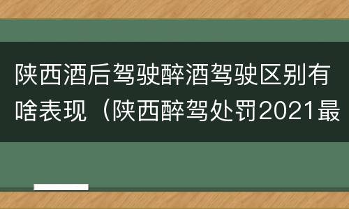 陕西酒后驾驶醉酒驾驶区别有啥表现（陕西醉驾处罚2021最新标准）