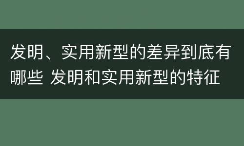 发明、实用新型的差异到底有哪些 发明和实用新型的特征