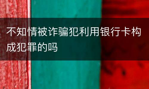 不知情被诈骗犯利用银行卡构成犯罪的吗