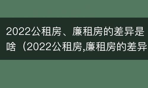 2022公租房、廉租房的差异是啥（2022公租房,廉租房的差异是啥呢）