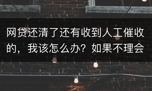 网贷还清了还有收到人工催收的，我该怎么办？如果不理会会不会爆通讯录