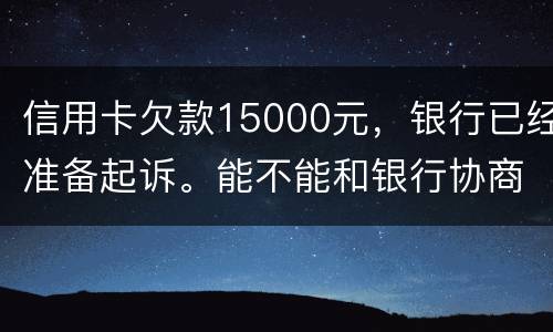 信用卡欠款15000元，银行已经准备起诉。能不能和银行协商还款