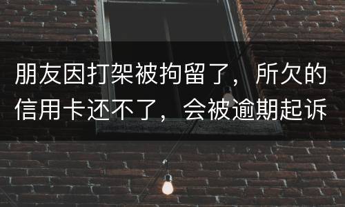 朋友因打架被拘留了，所欠的信用卡还不了，会被逾期起诉吗？可以等出来之后再接着还吗