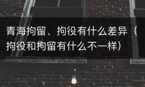 青海拘留、拘役有什么差异（拘役和拘留有什么不一样）