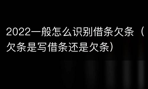 2022一般怎么识别借条欠条（欠条是写借条还是欠条）