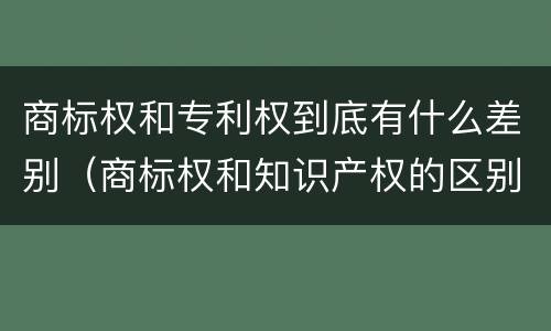 商标权和专利权到底有什么差别（商标权和知识产权的区别）