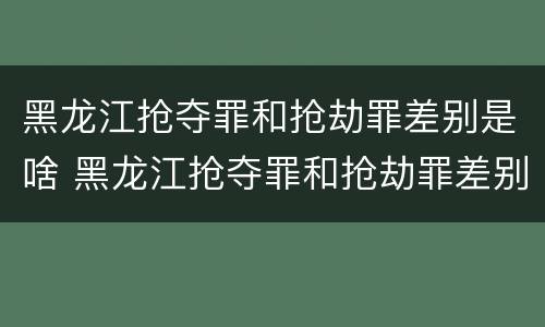 黑龙江抢夺罪和抢劫罪差别是啥 黑龙江抢夺罪和抢劫罪差别是啥呢