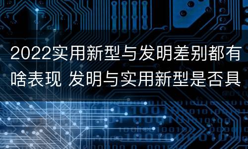 2022实用新型与发明差别都有啥表现 发明与实用新型是否具有实用性