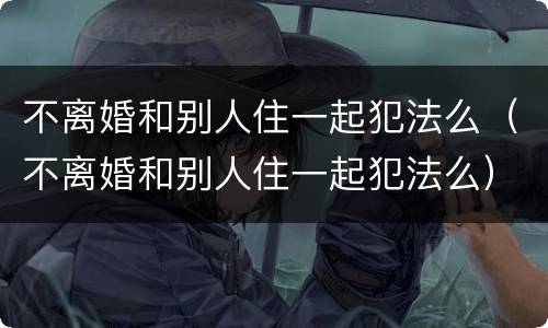 不离婚和别人住一起犯法么（不离婚和别人住一起犯法么）
