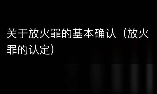 关于放火罪的基本确认（放火罪的认定）