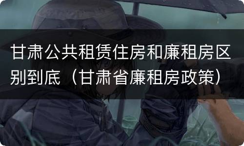 甘肃公共租赁住房和廉租房区别到底（甘肃省廉租房政策）