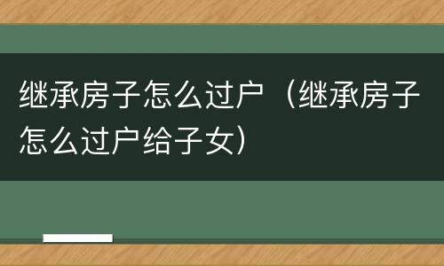 继承房子怎么过户（继承房子怎么过户给子女）