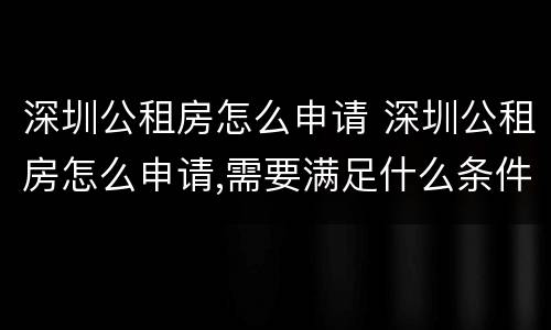 深圳公租房怎么申请 深圳公租房怎么申请,需要满足什么条件