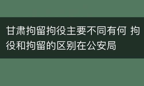 甘肃拘留拘役主要不同有何 拘役和拘留的区别在公安局