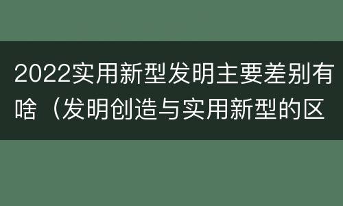 2022实用新型发明主要差别有啥（发明创造与实用新型的区别）