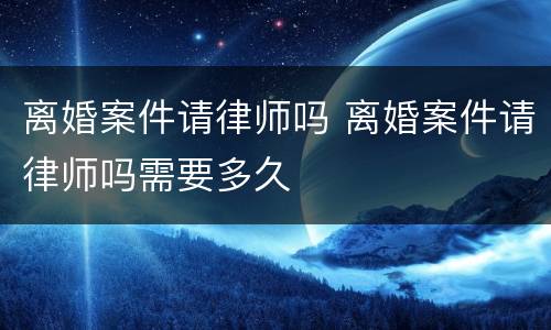 离婚案件请律师吗 离婚案件请律师吗需要多久