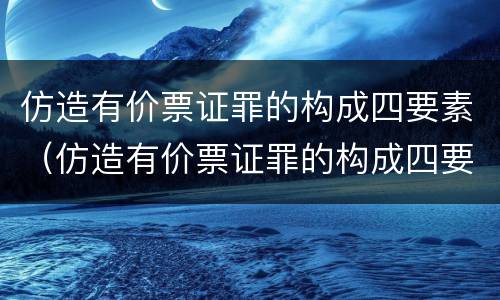 仿造有价票证罪的构成四要素（仿造有价票证罪的构成四要素是什么）