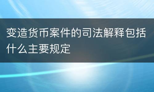 变造货币案件的司法解释包括什么主要规定