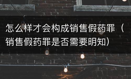 怎么样才会构成销售假药罪（销售假药罪是否需要明知）