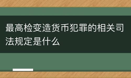最高检变造货币犯罪的相关司法规定是什么