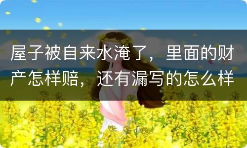 屋子被自来水淹了，里面的财产怎样赔，还有漏写的怎么样处理