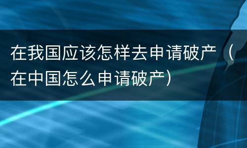 在我国应该怎样去申请破产（在中国怎么申请破产）