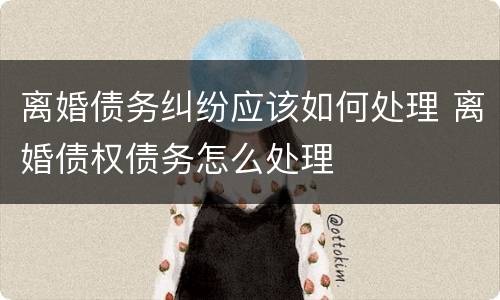 离婚债务纠纷应该如何处理 离婚债权债务怎么处理