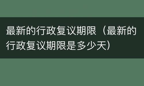 最新的行政复议期限（最新的行政复议期限是多少天）