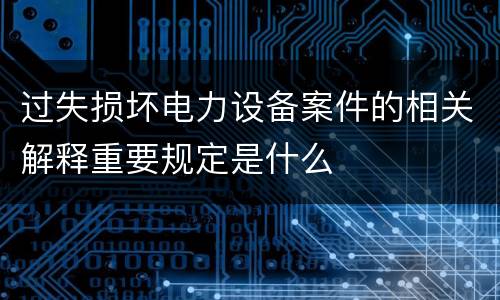 过失损坏电力设备案件的相关解释重要规定是什么