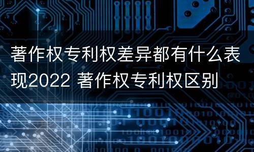 著作权专利权差异都有什么表现2022 著作权专利权区别