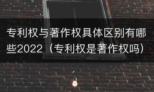 专利权与著作权具体区别有哪些2022（专利权是著作权吗）