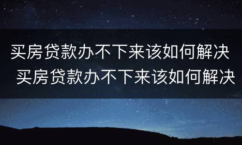 买房贷款办不下来该如何解决 买房贷款办不下来该如何解决问题