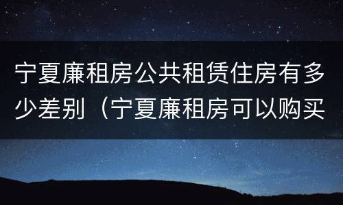 宁夏廉租房公共租赁住房有多少差别（宁夏廉租房可以购买吗）
