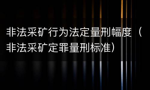 非法采矿行为法定量刑幅度（非法采矿定罪量刑标准）