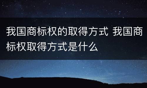 我国商标权的取得方式 我国商标权取得方式是什么
