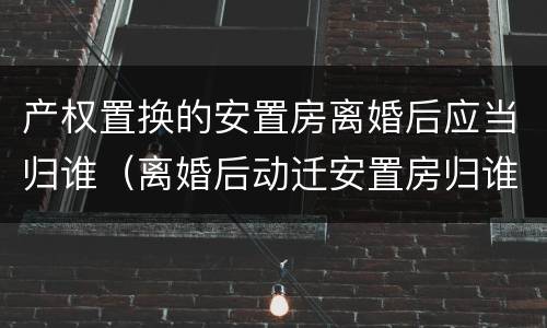 产权置换的安置房离婚后应当归谁（离婚后动迁安置房归谁）