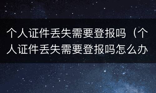 个人证件丢失需要登报吗（个人证件丢失需要登报吗怎么办）